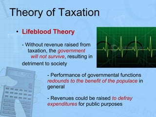 Theory of Taxation Lifeblood Theory - Without revenue raised from  taxation, the  government  will not survive , resulting in  detriment to society - Performance of governmental functions  redounds to the benefit of the populace  in  general - Revenues could be raised  to defray  expenditures  for public purposes 