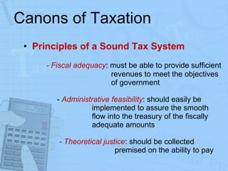 Canons of Taxation Principles of a Sound Tax System - Fiscal adequacy : must be able to provide sufficient    revenues to meet the objectives    of government    -  Administrative feasibility : should easily be  implemented to assure the smooth  flow into the treasury of the fiscally  adequate amounts    - Theoretical justice : should be collected  premised on the ability to pay 
