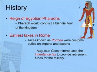History Reign of Egyptian Pharaohs  Pharaoh would conduct a biennial tour  of the kingdom Earliest taxes in Rome Taxes known as  Portoria  were customs duties on imports and exports   - Augustus Caesar introduced the  inheritance tax  to provide retirement  funds for the military.  