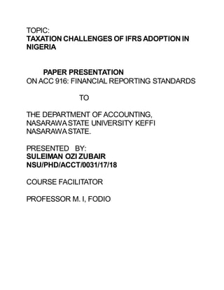 TOPIC:
TAXATION CHALLENGES OF IFRSADOPTION IN
NIGERIA
PAPER PRESENTATION
ON ACC 916: FINANCIAL REPORTING STANDARDS
TO
THE DEPARTMENT OF ACCOUNTING,
NASARAWASTATE UNIVERSITY KEFFI
NASARAWASTATE.
PRESENTED BY:
SULEIMAN OZI ZUBAIR
NSU/PHD/ACCT/0031/17/18
COURSE FACILITATOR
PROFESSOR M. I, FODIO
 