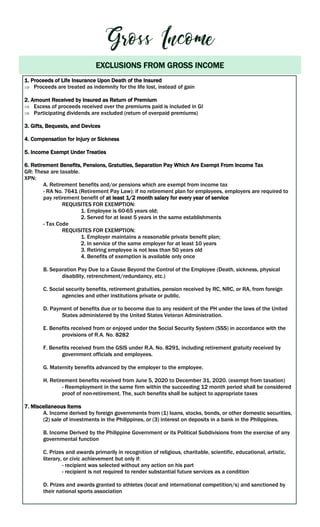 EXCLUSIONS FROM GROSS INCOME
1. Proceeds of Life Insurance Upon Death of the Insured
 Proceeds are treated as indemnity for the life lost, instead of gain
2. Amount Received by Insured as Return of Premium
 Excess of proceeds received over the premiums paid is included in GI
 Participating dividends are excluded (return of overpaid premiums)
3. Gifts, Bequests, and Devices
4. Compensation for Injury or Sickness
5. Income Exempt Under Treaties
6. Retirement Benefits, Pensions, Gratuities, Separation Pay Which Are Exempt From Income Tax
GR: These are taxable.
XPN:
A. Retirement benefits and/or pensions which are exempt from income tax
- RA No. 7641 (Retirement Pay Law): if no retirement plan for employees, employers are required to
pay retirement benefit of at least 1/2 month salary for every year of service
REQUISITES FOR EXEMPTION:
1. Employee is 60-65 years old;
2. Served for at least 5 years in the same establishments
- Tax Code
REQUISITES FOR EXEMPTION:
1. Employer maintains a reasonable private benefit plan;
2. In service of the same employer for at least 10 years
3. Retiring employee is not less than 50 years old
4. Benefits of exemption is available only once
B. Separation Pay Due to a Cause Beyond the Control of the Employee (Death, sickness, physical
disability, retrenchment/redundancy, etc.)
C. Social security benefits, retirement gratuities, pension received by RC, NRC, or RA, from foreign
agencies and other institutions private or public.
D. Payment of benefits due or to become due to any resident of the PH under the laws of the United
States administered by the United States Veteran Administration.
E. Benefits received from or enjoyed under the Social Security System (SSS) in accordance with the
provisions of R.A. No. 8282
F. Benefits received from the GSIS under R.A. No. 8291, including retirement gratuity received by
government officials and employees.
G. Maternity benefits advanced by the employer to the employee.
H. Retirement benefits received from June 5, 2020 to December 31, 2020. (exempt from taxation)
- Reemployment in the same firm within the succeeding 12 month period shall be considered
proof of non-retirement. The, such benefits shall be subject to appropriate taxes
7. Miscellaneous Items
A. Income derived by foreign governments from (1) loans, stocks, bonds, or other domestic securities,
(2) sale of investments in the Philippines, or (3) interest on deposits in a bank in the Philippines.
B. Income Derived by the Philippine Government or its Political Subdivisions from the exercise of any
governmental function
C. Prizes and awards primarily in recognition of religious, charitable, scientific, educational, artistic,
literary, or civic achievement but only if:
- recipient was selected without any action on his part
- recipient is not required to render substantial future services as a condition
D. Prizes and awards granted to athletes (local and international competition/s) and sanctioned by
their national sports association
 