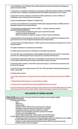 E. First ₱90,000 of the 13th Month Pay and Other Benefits received by officials and employees of
public and private entities
F. Compulsory or mandatory contributions of employees to GSIS, SSS, Medicare (PHIC), and PAGIBIG,
and union dues of individuals. (actually deductions but labelled as exclusions in the Tax Code)
G. Gains from the sale, exchange or retirement of bonds, debentures, or other certificate of
indebtedness with a maturity of more than 5 years.
H. Gains from Redemption of Shares in a Mutual Fund
I. Income of non-residents from transactions with Domestic Depository Banks and OBUs Under the
Expanded Foreign Currency Deposit System
J. Personal Equity and Retirement Account (“PERA”) - voluntary retirement account
QUALIFIED PERA DISTRIBUTION:
- at least 5 years of contribution (need not be consecutively made)
- contributor reaches 55 years old
- death of contributor, irrespective of age or number of yearly contributions
K. Representation and transportation allowances (RATA) to certain officials and employees of the
government from the rank of Department Secretaries to Division Chiefs
L. Personnel Economic Relief Allowance (“PERA”) granted to all employees of the government and its
instrumentalities
M. Capital contributions to corporations/partnerships
N. Project-related income from the development of socialized housing sites.
O. Income from the commercialization of technologies developed by local inventors or researchers
under R.A. No. 7459 during the first ten (10) years from the date of the first sale.
P. Homeowners’ Association (HOA) dues or contributions but only when the LGU having jurisdiction
over the HOA certifies the lack of resources of the HOA to render its services.
Q. Proceeds which constitute a fund held in trust by the taxpayer, and which do not redound to the
benefit of the taxpayer
R. Income from the sale of gold pursuant to R.A. No. 7076 (the People’s Small-Scale Mining Act of
1991) - sale to BSP
S. Compensatory interest
T. The wage subsidy given to employees under the Small Business Wage Subsidy Measure (“SBWS”) -
NEW
U. COVID-19 Special Risk Allowance of Health Workers (NEW)
V. Compensation to Health Workers Contracting COVID-19 in the Line of Duty
W. Active hard duty pay received by temporary Human Resources for Health (HRH) medical and allied
staff serving at the front lines during the State of National Emergency declared by the President.
INCLUSIONS OF GROSS INCOME
GROSS INCOME: gains, profits, and income derived from whatever sources (legal or illegal)
1. Compensation For Services
A. Compensation Income
- Cash
- Allowances
- Property (FMV)
- Employer’s Stock (FMV @ time the services were rendered)
- Promissory notes (fair discounted value @ time of receipt)
- Forgiveness of debt for services rendered to a creditor
- Income tax of the employee assumed or paid by the employer
- Pensions and retiring allowances
- Equity based compensation (stock options and restricted stocks)
B. Stock Options—FMV of stock options @ time the service was rendered
- IF employee pays the exercise price (equity-settlement option), the additional income (higher
bet. BV or FMV minus exercise price) is subject to CWT, thus taxable
- IF grantor (corpo) simply pays the difference between FMV and exercise price (cash-
settlement option), same rule applies.
 