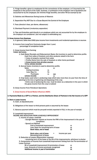 C. Fringe benefits s given to employees for the convenience of the employer, or if incurred by the
employee in the pursuit of the trade, business, or profession of the employer and is liquidated and
accounted for by the employee; De minimis fringe benefits; and other FB tax-exempt by law
D. Salaries and Allowances During Leaves of Absence
E. Separation Pay NOT Due to a Cause Beyond the Control of the Employee
F. Fees (director’s fees, per diems, allowances)
G. Dismissal Payment (involuntary separation)
H. Tips and Gratuities paid directly to an employee which are not accounted for by the employee to
the employer are considered (but not subject to withholding tax)
2. Gross Income from Business
A. In general, Sales less COGS plus income from investments and incidental operations or sources
B. Income from Long-Term Contracts (longer than 1 year)
- percentage of completion basis
C. Gross Income from Farming
THREE METHODS:
1. Cash Basis/Receipts and Disbursement Basis—No inventory is used to determine profits
Cash from sales of livestock and other products raised in the farm
+ Value of property received from sales
+ Profits/Gains from the sale of livestock or other items purchased
+ Gross income from all other sources
TOTAL GROSS INCOME
2. Accrual basis—inventory is used to determine profits
Sales xx
Ending Inventory xx
Less: Beg. Inv. Xx
Purchases xx (xx)
GROSS INCOME xx
3. Crop basis—used when n producing crops which take more than (1) year from the time of
planting to the time of gathering and disposing of the crop
- Entire cost of producing the crop must be taken as a deduction in the year in which
the gross income from the crop is realized
D. Gross Income From Petroleum Operations
E. Gross Income of Social Media Influencer (NEW)
3. Payments Made by a GPP to a Partner, and the Distributive Share of Partners in the Net Income of a GPP
4. Rent or Lease Income
A. Cash, at stipulated price
B. Obligations of the lessor to third persons paid or assumed by the lessee
C. Advance payment which must be pre-paid rentals (reported in FULL in the year of receipt)
D. Leasehold improvement
INCOME AND DEDUCTION FROM LEASEHOLD IMPROVEMENT
1. Income of Lessor: methods
- Outright Method—reports as income the FMV of the improvement in the year of
completion.
- Spread out Method
Cost of leasehold improvement xx
Less: Depn for remaining term of lease xx
Book Value, end of lease xx
Book value, end of lease = Income per year
Remaining term of lease
2. Deduction of Lessee (Depreciation expense)
- remaining term of the lease or the life of the improvements, whichever is shorter
3. Computation of Income from Leasehold Improvement Arising from the Pre-termination of
Lease Contract
BV of Leasehold Improvement @ termination of lease xx
Less: Amounts of income previously recognized xx
Additional income in year of termination xx
 