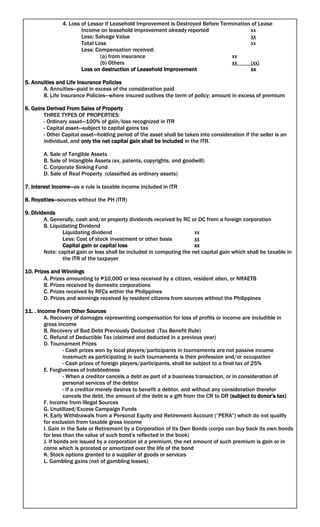 4. Loss of Lessor if Leasehold Improvement is Destroyed Before Termination of Lease
Income on leasehold improvement already reported xx
Less: Salvage Value xx
Total Loss xx
Less: Compensation received:
(a) from insurance xx
(b) Others xx (xx)
Loss on destruction of Leasehold Improvement xx
5. Annuities and Life Insurance Policies
A. Annuities—paid in excess of the consideration paid
B. Life Insurance Policies—where insured outlives the term of policy; amount in excess of premium
6. Gains Derived From Sales of Property
THREE TYPES OF PROPERTIES:
- Ordinary asset—100% of gain/loss recognized in ITR
- Capital asset—subject to capital gains tax
- Other Capital asset—holding period of the asset shall be taken into consideration if the seller is an
individual, and only the net capital gain shall be included in the ITR.
A. Sale of Tangible Assets
B. Sale of Intangible Assets (ex. patents, copyrights, and goodwill)
C. Corporate Sinking Fund
D. Sale of Real Property (classified as ordinary assets)
7. Interest Income—as a rule is taxable income included in ITR
8. Royalties—sources without the PH (ITR)
9. Dividends
A. Generally, cash and/or property dividends received by RC or DC from a foreign corporation
B. Liquidating Dividend
Liquidating dividend xx
Less: Cost of stock investment or other basis xx
Capital gain or capital loss xx
Note: capital gain or loss shall be included in computing the net capital gain which shall be taxable in
the ITR of the taxpayer
10. Prizes and Winnings
A. Prizes amounting to ₱10,000 or less received by a citizen, resident alien, or NRAETB
B. Prizes received by domestic corporations
C. Prizes received by RFCs within the Philippines
D. Prizes and winnings received by resident citizens from sources without the Philippines
11. . Income From Other Sources
A. Recovery of damages representing compensation for loss of profits or income are includible in
gross income
B. Recovery of Bad Debt Previously Deducted (Tax Benefit Rule)
C. Refund of Deductible Tax (claimed and deducted in a previous year)
D. Tournament Prizes
- Cash prizes won by local players/participants in tournaments are not passive income
inasmuch as participating in such tournaments is their profession and/or occupation
- Cash prizes of foreign players/participants, shall be subject to a final tax of 25%
E. Forgiveness of Indebtedness
- When a creditor cancels a debt as part of a business transaction, or in consideration of
personal services of the debtor
- If a creditor merely desires to benefit a debtor, and without any consideration therefor
cancels the debt, the amount of the debt is a gift from the CR to DR (subject to donor’s tax)
F. Income from Illegal Sources
G. Unutilized/Excess Campaign Funds
H. Early Withdrawals from a Personal Equity and Retirement Account (“PERA”) which do not qualify
for exclusion from taxable gross income
I. Gain in the Sale or Retirement by a Corporation of Its Own Bonds (corpo can buy back its own bonds
for less than the value of such bond’s reflected in the book)
J. If bonds are issued by a corporation at a premium, the net amount of such premium is gain or in
come which is prorated or amortized over the life of the bond
K. Stock options granted to a supplier of goods or services
L. Gambling gains (net of gambling losses)
 