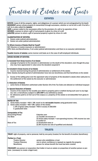 ESTATES
ESTATE: mass of all the property, rights, and obligations of a person which are not extinguished by his death
DECEDENT: person whose property is transmitted through succession, whether or not he left a will. If he left a
will, he is also called the testator
HEIR: a person called to the succession either by the provision of a will or by operation of law
DEVISEE: a person to whom a gift of real property is given by virtue of a will
LEGATEE: person to whom a gift of personal property is given by virtue of a will.
CLASSIFICATION OF ESTATES:
1. Estate under judicial administration
2. Estate not under judicial administration
To Whom Income of Estate Shall be Taxed?
GR: fiduciary or trustee (executor or administrator)
XPN: Heirs and Beneficiaries, if not under judicial administration and there is no executor/administrator
Taxable income of estates: same manner and basis as in the case of self-employed individuals
GROSS INCOME OF ESTATES:
A. Excluded from Gross Income of an Estate
 passage of property to the executor or administrator on the death of the decedent, even though the prop-
erty may have appreciated in value since the decedent acquired it
B. Included in Gross Income of an Estate
1. Income received during the period of administration or settlement of the estate.
Note: Estates during the period of administration have but one beneficiary and that beneficiary is the estate
2. Excess of the selling price over the appraised value of property of the decedent’s estate when sold prior to
the settlement of the estate by the executor or administrator
C. Deduction of Estates
 same items of deduction authorized under Section 34 of the Tax Code and allowed an individual taxpayer
D. Special Deduction of Estates
 income of the estate for the taxable year which is properly paid or credited during such year to any lega-
tee, heir, or beneficiary (subject to 15% CWT to be withheld by estate)
 An allowance paid to an heir out of the corpus (i.e. property) of the estate is not deductible from gross in-
come
RATES OF TAX
1. Gross Sales/receipts + NOI ≥ 3M, taxed on its net taxable income using graduated rates.
2. Gross sales/receipts + NOI <3M, option of the estate:
a. 8% of gross sales/receipts + NOI in excess of 250,000
b. graduated rates
Computation of Tax
Accounting Period Calendar year
Tax Base (a) Taxable net income or
(b) Gross sales/receipts + non-operating income, if 8% income tax rate
is availed of.
Rate of Tax (a) Graduated rates or
(b) 8% Income tax rate (if qualified and elected)
TRUSTS
TRUST: right of property, real or personal, held by one party (trustee) for the benefit of another (beneficiary)
Parties to a Trust:
Trustor/Grantor person who establishes a trust
Trustee/Fiduciary one in whom confidence is reposed as regards the property
Beneficiary person for whose benefit the trust has been created
FIDUCIARY: any person or corporation that holds in trust an estate (or properties) of another person or per-
sons (necessary to create a legal trust)
 