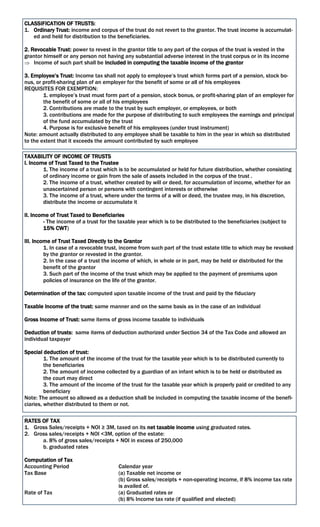 CLASSIFICATION OF TRUSTS:
1. Ordinary Trust: income and corpus of the trust do not revert to the grantor. The trust income is accumulat-
ed and held for distribution to the beneficiaries.
2. Revocable Trust: power to revest in the grantor title to any part of the corpus of the trust is vested in the
grantor himself or any person not having any substantial adverse interest in the trust corpus or in its income
 Income of such part shall be included in computing the taxable income of the grantor
3. Employee’s Trust: Income tax shall not apply to employee’s trust which forms part of a pension, stock bo-
nus, or profit-sharing plan of an employer for the benefit of some or all of his employees
REQUISITES FOR EXEMPTION:
1. employee’s trust must form part of a pension, stock bonus, or profit-sharing plan of an employer for
the benefit of some or all of his employees
2. Contributions are made to the trust by such employer, or employees, or both
3. contributions are made for the purpose of distributing to such employees the earnings and principal
of the fund accumulated by the trust
4. Purpose is for exclusive benefit of his employees (under trust instrument)
Note: amount actually distributed to any employee shall be taxable to him in the year in which so distributed
to the extent that it exceeds the amount contributed by such employee
TAXABILITY OF INCOME OF TRUSTS
I. Income of Trust Taxed to the Trustee
1. The income of a trust which is to be accumulated or held for future distribution, whether consisting
of ordinary income or gain from the sale of assets included in the corpus of the trust .
2. The income of a trust, whether created by will or deed, for accumulation of income, whether for an
unascertained person or persons with contingent interests or otherwise
3. The income of a trust, where under the terms of a will or deed, the trustee may, in his discretion,
distribute the income or accumulate it
II. Income of Trust Taxed to Beneficiaries
- The income of a trust for the taxable year which is to be distributed to the beneficiaries (subject to
15% CWT)
III. Income of Trust Taxed Directly to the Grantor
1. In case of a revocable trust, income from such part of the trust estate title to which may be revoked
by the grantor or revested in the grantor.
2. In the case of a trust the income of which, in whole or in part, may be held or distributed for the
benefit of the grantor
3. Such part of the income of the trust which may be applied to the payment of premiums upon
policies of insurance on the life of the grantor.
Determination of the tax: computed upon taxable income of the trust and paid by the fiduciary
Taxable Income of the trust: same manner and on the same basis as in the case of an individual
Gross Income of Trust: same items of gross income taxable to individuals
Deduction of trusts: same items of deduction authorized under Section 34 of the Tax Code and allowed an
individual taxpayer
Special deduction of trust:
1. The amount of the income of the trust for the taxable year which is to be distributed currently to
the beneficiaries
2. The amount of income collected by a guardian of an infant which is to be held or distributed as
the court may direct
3. The amount of the income of the trust for the taxable year which is properly paid or credited to any
beneficiary
Note: The amount so allowed as a deduction shall be included in computing the taxable income of the benefi-
ciaries, whether distributed to them or not.
RATES OF TAX
1. Gross Sales/receipts + NOI ≥ 3M, taxed on its net taxable income using graduated rates.
2. Gross sales/receipts + NOI <3M, option of the estate:
a. 8% of gross sales/receipts + NOI in excess of 250,000
b. graduated rates
Computation of Tax
Accounting Period Calendar year
Tax Base (a) Taxable net income or
(b) Gross sales/receipts + non-operating income, if 8% income tax rate
is availed of.
Rate of Tax (a) Graduated rates or
(b) 8% Income tax rate (if qualified and elected)
 