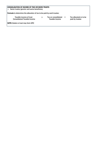 CONSOLIDATION OF INCOME OF TWO OR MORE TRUSTS
 Same trustor/grantor and same beneficiary
Formula to determine the allocation of tax to be paid by each trustee:
Taxable income of trust x Tax on consolidated = Tax allocated or to be
Consolidated Taxable Income Taxable Income paid by trustee
NOTE: Estate or trust may form OPC
 