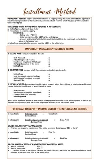 INSTALLMENT METHOD: income on installment sales of property during the year is allowed to be reported in
installments in proportion to the installment payments actually received which the gross profit bears to the
total contract price
THREE CASES WHERE INCOME MAY BE REPORTED IN INSTALLMENTS:
1. Sale of personal property by a dealer
2. Casual sale of personal property
CONDITIONS:
- Selling price >P1,000
- Initial payment must be ≤25% of the selling price
- property sold is not of a kind which would be includible in the inventory if on hand at the
close of the taxable year.
3. Sale of real property (Initial payment must be ≤25% of the selling price)
IMPORTANT INSTALLMENT METHOD TERMS
A. SELLING PRICE—amount realized on the sale
Cash Received xx
FMV of the property received xx
Installment obligations of the buyer xx
Mortgaged assumed by the buyer xx
Selling Price xx
B. CONTRACT PRICE—amount which the purchaser contracts to pay the seller
Selling Price xx
Less: Mortgaged assumed by buyer xx
Add: Excess of mortgage over cost xx
Contract Price xx
C. INITIAL PAYMENTS—Payments received in cash or property (other than evidence of indebtedness of the pur-
chaser) during the taxable year in which the sale is made
Downpayment xx
Installments received in year of sale xx
Excess of Mortgage over cost xx
Initial Payments xx
Note: “Initial payments” means at least one (1) other payment in addition to the initial payment. If there is no
payment during the first year, the income may not be returned on the installment basis;
FORMULAS TO REPORT INCOME UNDER THE INSTALLMENT METHOD
In year of sale: Initial payments x Gross Profit
Contract Price
In subsequent Installment payment received x Gross Profit
Contract Price
SALE OF REAL PROPERTY (CAPITAL ASSETS)
 Final tax can be paid in installments if the initial payments do not exceed 25% of the SP
In year of sale: Initial payments x Final Tax
Contract Price
In subsequent Installment payment received x Final Tax
Contract Price
SALE OF SHARES OF STOCK OF A DOMESTIC COMPANY (CAPITAL ASSET)
1. Sold by individual 15% FT
2. Sold by corporation 15% FT
3. FT can also be paid in installment if shares not traded thru stock exchange are sold in installment if initial
payment is not more than 25% of the selling price
 