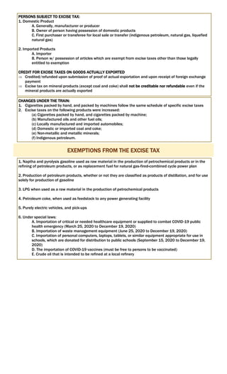 PERSONS SUBJECT TO EXCISE TAX:
1. Domestic Product
A. Generally, manufacturer or producer
B. Owner of person having possession of domestic products
C. First purchaser or transferee for local sale or transfer (indigenous petroleum, natural gas, liquefied
natural gas)
2. Imported Products
A. Importer
B. Person w/ possession of articles which are exempt from excise taxes other than those legally
entitled to exemption
CREDIT FOR EXCISE TAXES ON GOODS ACTUALLY EXPORTED
 Credited/refunded upon submission of proof of actual exportation and upon receipt of foreign exchange
payment
 Excise tax on mineral products (except coal and coke) shall not be creditable nor refundable even if the
mineral products are actually exported
CHANGES UNDER THE TRAIN:
1. Cigarettes packed by hand, and packed by machines follow the same schedule of specific excise taxes
2. Excise taxes on the following products were increased:
(a) Cigarettes packed by hand, and cigarettes packed by machine;
(b) Manufactured oils and other fuel oils;
(c) Locally manufactured and imported automobiles;
(d) Domestic or imported coal and coke;
(e) Non-metallic and metallic minerals;
(f) Indigenous petroleum.
EXEMPTIONS FROM THE EXCISE TAX
1. Naptha and pyrolysis gasoline used as raw material in the production of petrochemical products or in the
refining of petroleum products, or as replacement fuel for natural gas-fired-combined cycle power plan
2. Production of petroleum products, whether or not they are classified as products of distillation, and for use
solely for production of gasoline
3. LPG when used as a raw material in the production of petrochemical products
4. Petroleum coke, when used as feedstock to any power generating facility
5. Purely electric vehicles, and pick-ups
6. Under special laws:
A. Importation of critical or needed healthcare equipment or supplied to combat COVID-19 public
health emergency (March 25, 2020 to December 19, 2020)
B. Importation of waste management equipment (June 25, 2020 to December 19, 2020)
C. Importation of personal computers, laptops, tablets, or similar equipment appropriate for use in
schools, which are donated for distribution to public schools (September 15, 2020 to December 19,
2020)
D. The importation of COVID-19 vaccines (must be free to persons to be vaccinated)
E. Crude oil that is intended to be refined at a local refinery
 