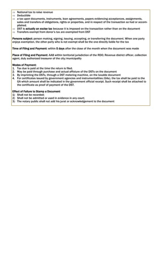 National tax to raise revenue
 Deductible
 a tax upon documents, instruments, loan agreements, papers evidencing acceptances, assignments,
sales and transfers of obligations, rights or properties, and in respect of the transaction so had or accom-
plished.
 DST is actually an excise tax because it is imposed on the transaction rather than on the document
 Transfers exempt from donor’s tax are exempted from DST
Persons subject: person making, signing, issuing, accepting, or transferring the document. When one party
enjoys exemption, the other party who is not exempt shall be the one directly liable for the tax
Time of Filing and Payment: within 5 days after the close of the month when the document was made
Place of Filing and Payment: AAB within territorial jurisdiction of the RDO; Revenue district officer, collection
agent, duly authorized treasurer of the city/municipality
Modes of Payment:
1. Tax due is paid at the time the return is filed.
2. May be paid through purchase and actual affixture of the DSTs on the document
3. By imprinting the DSTs, through a DST metering machine, on the taxable document
4. For certificates issued by government agencies and instrumentalities (GAs), the tax shall be paid to the
GA which amount shall be indicated in the government official receipt. Such receipt shall be attached to
the certificate as proof of payment of the DST.
Effect of Failure to Stamp a Document
1) Shall not be recorded;
2) Shall not be admitted or used in evidence in any court;
3) The notary public shall not add his jurat or acknowledgement to the document
 