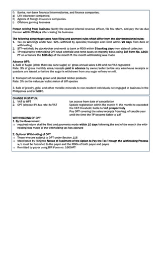 f) Banks, non-bank financial intermediaries, and finance companies;
g) Life insurance companies;
h) Agents of foreign insurance companies.
i) Offshore gaming licensees
Person retiring from Business: Notify the nearest internal revenue officer, file his return, and pay the tax due
thereon within 20 days after closing his business.
The following percentage taxes have filing and payment rules which differ from the abovementioned rules:
1. Tax on Winnings under Sec. 126—withheld by operator/manager and remit within 20 days from date of
withholding
2. STT—withheld by stockbroker and remit to bank or RDO within 5 banking days from date of collection
3. TP required to withholding OPT shall withhold and remit taxes on monthly basis using BIR Form No. 1600-
PT on or before the 10th day of the month ff. the month withholding was made
Advance OPT:
1. Sale of Sugar (other than raw cane sugar) w/ gross annual sales ≤3M and not VAT-registered
Rate: 3% of gross monthly sales/receipts paid in advance by owner/seller before any warehouse receipts or
quedans are issued, or before the sugar is withdrawn from any sugar refinery or mill.
2. Transport of naturally grown and planted timber products
Rate: 3% on the value per cubic meter of diff species
3. Sale of jewelry, gold, and other metallic minerals to non-resident individuals not engaged in business in the
Philippines and/or NRFC.
CHANGE IN STATUS:
1. VAT to OPT tax accrue from date of cancellation
2. OPT (choose 8% tax rate) to VAT Update registration within the month ff. the month he exceeded
the VAT threshold; liable to VAT prospectively
Pay OPT covering the sales/receipts from beg. of taxable year
until the time the TP become liable to VAT
WITHHOLDING OF OPT:
1. By the Government
 required return shall be filed and payments made within 10 days following the end of the month the with-
holding was made or the withholding tax has accrued
2. Optional Withholding of OPT
 Those who are subject to OPT under Section 116
 Manifested by filing the Notice of Availment of the Option to Pay the Tax Through the Withholding Process
w/c must be furnished to the payor and the RDOs of both payor and payee
 Remitted by payor using BIR Form no. 1600-PT
 
