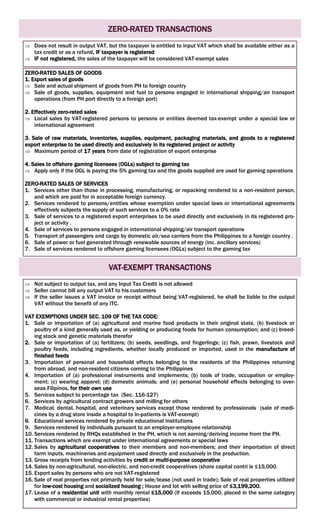 ZERO-RATED TRANSACTIONS
 Does not result in output VAT, but the taxpayer is entitled to input VAT which shall be available either as a
tax credit or as a refund, IF taxpayer is registered
 IF not registered, the sales of the taxpayer will be considered VAT-exempt sales
ZERO-RATED SALES OF GOODS
1. Export sales of goods
 Sale and actual shipment of goods from PH to foreign country
 Sale of goods, supplies, equipment and fuel to persons engaged in international shipping/air transport
operations (from PH port directly to a foreign port)
2. Effectively zero-rated sales
 Local sales by VAT-registered persons to persons or entities deemed tax-exempt under a special law or
international agreement
3. Sale of raw materials, inventories, supplies, equipment, packaging materials, and goods to a registered
export enterprise to be used directly and exclusively in its registered project or activity
 Maximum period of 17 years from date of registration of export enterprise
4. Sales to offshore gaming licensees (OGLs) subject to gaming tax
 Apply only if the OGL is paying the 5% gaming tax and the goods supplied are used for gaming operations
ZERO-RATED SALES OF SERVICES
1. Services other than those in processing, manufacturing, or repacking rendered to a non-resident person,
and which are paid for in acceptable foreign currency.
2. Services rendered to persons/entities whose exemption under special laws or international agreements
effectively subjects the supply of such services to a 0% rate
3. Sale of services to a registered export enterprises to be used directly and exclusively in its registered pro-
ject or activity .
4. Sale of services to persons engaged in international shipping/air transport operations
5. Transport of passengers and cargo by domestic air/sea carriers from the Philippines to a foreign country .
6. Sale of power or fuel generated through renewable sources of energy (inc. ancillary services)
7. Sale of services rendered to offshore gaming licensees (OGLs) subject to the gaming tax
VAT-EXEMPT TRANSACTIONS
 Not subject to output tax, and any Input Tax Credit is not allowed
 Seller cannot bill any output VAT to his customers
 If the seller issues a VAT invoice or receipt without being VAT-registered, he shall be liable to the output
VAT without the benefit of any ITC.
VAT EXEMPTIONS UNDER SEC. 109 OF THE TAX CODE:
1. Sale or importation of (a) agricultural and marine food products in their original state, (b) livestock or
poultry of a kind generally used as, or yielding or producing foods for human consumption; and (c) breed-
ing stock and genetic materials therefor
2. Sale or importation of (a) fertilizers; (b) seeds, seedlings, and fingerlings; (c) fish, prawn, livestock and
poultry feeds, including ingredients, whether locally produced or imported, used in the manufacture of
finished feeds
3. Importation of personal and household effects belonging to the residents of the Philippines returning
from abroad, and non-resident citizens coming to the Philippines
4. Importation of (a) professional instruments and implements; (b) tools of trade, occupation or employ-
ment; (c) wearing apparel; (d) domestic animals; and (e) personal household effects belonging to over-
seas Filipinos, for their own use
5. Services subject to percentage tax (Sec. 116-127)
6. Services by agricultural contract growers and milling for others
7. Medical, dental, hospital, and veterinary services except those rendered by professionals (sale of medi-
cines by a drug store inside a hospital to in-patients is VAT-exempt)
8. Educational services rendered by private educational institutions
9. Services rendered by individuals pursuant to an employer-employee relationship
10. Services rendered by RHQs established in the PH, which is not earning/deriving income from the PH.
11. Transactions which are exempt under international agreements or special laws
12. Sales by agricultural cooperatives to their members and non-members; and their importation of direct
farm inputs, machineries and equipment used directly and exclusively in the production.
13. Gross receipts from lending activities by credit or multi-purpose cooperative
14. Sales by non-agricultural, non-electric, and non-credit cooperatives (share capital contri is ≤15,000.
15. Export sales by persons who are not VAT-registered
16. Sale of real properties not primarily held for sale/lease (not used in trade); Sale of real properties utilized
for low-cost housing and socialized housing ; House and lot with selling price of ≤3,199,200.
17. Lease of a residential unit with monthly rental ≤15,000 (If exceeds 15,000, placed in the same category
with commercial or industrial rental properties)
 