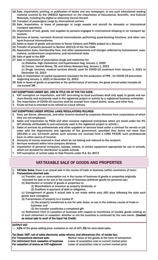 18. Sale, importation, printing, or publication of books and any newspaper, or any such educational reading
material covered by the UNESCO Agreement on the Importation of Educational, Scientific, and Cultural
Materials, including the digital or electronic format thereof.
19. Transport of passengers/cargo by international carriers
20. Sale, importation, or lease of passenger or cargo vessels and aircraft for domestic or international
transport operations
21. Importation of fuel, goods, and supplies by persons engaged in international shipping or air transport op-
erations
22. Services of banks, non-bank financial intermediaries performing quasi-banking functions, and other non-
bank financial intermediaries
23. Sales or lease of goods and services to Senior Citizens and PWDs subject to a discount
24. Transfer of property pursuant to Section 40(C)(2) of the Tax Code
25. Association dues, membership fees, and other assessments and charges collected by homeowners’ asso-
ciations, condominium corporations, and recreational clubs
26. Sale of gold to the BSP
27. Sale or importation of prescription drugs and medicines for:
(a) Diabetes, high cholesterol, and hypertension beg. January 1, 2020
(b) Cancer, mental illness, TB, and kidney diseases beg. January 1, 2021
(c) Drugs, vaccines, medical services directly used for COVID-19 treatment from January 1, 2021 to
December 31, 2023
28. Sale or importation of capital equipment necessary for the production of PPE , for COVID-19 prevention
beginning January 1, 2021 to December 31, 2023.
29. Sale or lease of goods or properties or the performance of services, the gross annual sales/receipts do
not exceed 3M.
VAT EXEMPTIONS UNDER SEC. 295 IN TITLE XIII OF THE TAX CODE:
1. VAT exemption on importation, and VAT zero-rating on local purchases shall only apply to goods and ser-
vices directly and exclusively used in the registered project or activity by a registered business enterprise.
2. The importation of COVID-19 vaccines shall be exempt from import duties, taxes, and other fees
3. Crude oil that is intended to be refined at a local refinery
VAT EXEMPTIONS UNDER SPECIAL LAWS/REGULATIONS/RULINGS:
1. Fees, per diems, allowances, and other income received by corporate directors from corporations of which
they are not employees
2. Sales and importation by PEZA and other ecozone registered enterprises which are taxed under the 5%
GIT (directly attributable to and exclusively used in the registered project or activity )
3. Sales of services by professionals and other suppliers of services hired under a contract for service or job
order with the departments and agencies of the government. (provided they derive not more than
250,000 in any 12-month period; such incomes are received from a LONE PAYOR; such professionals
have no other source of income)
4. Amounts of money received in trust which do not belong and redound to the recipient.
5. Services rendered within intra-company divisions
6. Importation of personal computers, laptops, tablets, or similar equipment appropriate for use in schools,
which are donated for distribution to public schools
7. VAT-exemption of certain sales to Solo Parents under R.A. No. 8972
VAT-TAXABLE SALE OF GOODS AND PROPERTIES
1. VATable Sales: there is an actual sale in the course of trade or business (within commerce of man)
2. Transactions deemed sale
(a) Transfer, use, or consumption not in the course of business of goods or properties originally
intended for sale or for use in the course of business (withdraw goods for personal use)
(b) Distribution or transfer of goods or properties to:
(1) Shareholders or investors as property dividends; or
(2) Creditors in payment of debt or obligation.
(c) Consignment of goods if actual sale is not made within sixty (60) days following the date such
goods were consigned.
(d) Transmission of property to a trustee IF:
(1) the property transferred is one for sale, lease, or use in the ordinary course of trade or
business, and
(2) the transfer constitutes a completed gift
(e) Retirement from or cessation of business with respect to inventories of taxable goods existing as
of such retirement or cessation, whether or not the business is continued by the new owner. (treated
as actual sale to avail of the Input Vat Credit)
OUTPUT VAT
 12% of the gross selling price, exclusive or net of VAT; 0% for zero-rated sales
Tax Base: GSP, net of sales discounts, sales returns, and allowances (inc. of excise tax)
For Transactions deemed sale: Market value of the goods at the time of transaction
For retirement from cessation of business Lower of acquisition cost or current market price
For cessation of status as VAT-registered Lower of acquisition cost or current market price
 