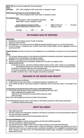 INPUT VAT: same rules as output VAT, but to purchases
Notes:
Cash Sale: VAT = 12% of highest of (SP, zonal value, or assessor’s value)
Deferred-payment basis not on the installment plan:
VAT = 12% of highest of (SP, zonal value, or assessor’s value)
On installment plan
VAT payments = 12% of installment payments BUT
Where GSP = Zonal or Assessor’s value
Actual collection (exclusive of VAT) x Higher of Zonal or = Tax base
Agreed consideration (exclusive of VAT) Assessor’s value
Tax Base x 12% = VAT
VAT-TAXABLE SALE OF SERVICES
REQUISITES:
1. Conducted in the ordinary course of trade or business
2. Leased or used in the PH
3. VAT-registered, or if not with more than 3M gross receipts during the year or in any 12-month period
4. IN case of lease of residential unit, monthly rental must exceed 15,000, and the aggregate annual re-
ceipts exceed 3M
Taxable Services: All kinds of services in the Philippines for a consideration, as long as it is not exempted by
law
Notes:
1. The universal charge passed on and collected by distribution companies and electric cooperatives shall be
excluded from the computation of the gross receipts.
2. PAGCOR is not subject to VAT on the sale of its services
3. Insurance and reinsurance commissions, whether life or non-life, are subject to VAT.
4. GROSS RECEIPTS FOR:
(a) Non-life insurance: premiums collected whether paid in money, notes, credits, or any substitute
(Excluding premiums from crop insurance, reinsurance premiums, returned premiums, DST)
(b) Dealers in securities: GSP less cost of securities sold
(c) Pre-need companies: premiums or payments received from plan holders
(d) HMO: enrollment fees + other charges received from members
ISSUANCE OF VAT INVOICE AND RECEIPT
A VAT-registered person shall issue:
1. A VAT invoice for every sale, barter, or exchange of goods or properties; and
2. A VAT official receipt for every lease of goods or properties, and for every sale, barter, or exchange of ser-
vices.
Consequences of Issuing Erroneous VAT Invoice or VAT Official Receipt
1. If a non-VAT issue receipt or invoice showing TIN followed by the word “VAT”:
- Other applicable percentages taxes
- VAT due on the transaction w/o the benefit of input tax credit
- 50% surcharge
Note: VAT is still recognized as input tax credit to the purchaser.
2. If a VAT-registered person issues a VAT invoice or VAT official receipt for a VAT-exempt transaction
- Transaction will become taxable
INPUT TAX CREDIT
 Also called input VAT
 VAT due or paid on the importation of goods or VAT paid by a purchaser on the local purchases of goods in
the course of trade or business
 Includes transitional input tax and the presumptive input tax.
Sources/Classification of ITC
1. VAT paid to supplier or vendor (local purchase) and VAT paid to BIR (importation)
2. ITC from transactions “deemed purchase”
3. Transitional input tax= Higher of (2% of value of beg. Inventory or the actual input VAT paid)
4. Presumptive input tax = 4% of gross value in money of purchases or primary agri products w/c are ex-
empt from VAT, and w/c are used as inputs in production (available to firm engaged in processing of sar-
dines, mackerel, and milk, and in the manufacturing of refined sugar, cooking oil, and packed noodle-
based instant meals.
 