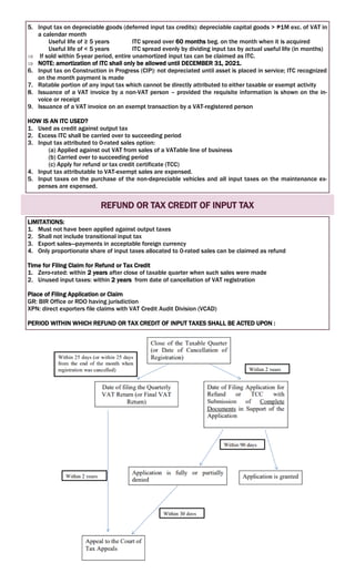 5. Input tax on depreciable goods (deferred input tax credits): depreciable capital goods > ₱1M exc. of VAT in
a calendar month
Useful life of ≥ 5 years ITC spread over 60 months beg. on the month when it is acquired
Useful life of < 5 years ITC spread evenly by dividing input tax by actual useful life (in months)
 If sold within 5-year period, entire unamortized input tax can be claimed as ITC.
 NOTE: amortization of ITC shall only be allowed until DECEMBER 31, 2021.
6. Input tax on Construction in Progress (CIP): not depreciated until asset is placed in service; ITC recognized
on the month payment is made
7. Ratable portion of any input tax which cannot be directly attributed to either taxable or exempt activity
8. Issuance of a VAT invoice by a non-VAT person – provided the requisite information is shown on the in-
voice or receipt
9. Issuance of a VAT invoice on an exempt transaction by a VAT-registered person
HOW IS AN ITC USED?
1. Used as credit against output tax
2. Excess ITC shall be carried over to succeeding period
3. Input tax attributed to 0-rated sales option:
(a) Applied against out VAT from sales of a VATable line of business
(b) Carried over to succeeding period
(c) Apply for refund or tax credit certificate (TCC)
4. Input tax attributable to VAT-exempt sales are expensed.
5. Input taxes on the purchase of the non-depreciable vehicles and all input taxes on the maintenance ex-
penses are expensed.
REFUND OR TAX CREDIT OF INPUT TAX
LIMITATIONS:
1. Must not have been applied against output taxes
2. Shall not include transitional input tax
3. Export sales—payments in acceptable foreign currency
4. Only proportionate share of input taxes allocated to 0-rated sales can be claimed as refund
Time for Filing Claim for Refund or Tax Credit
1. Zero-rated: within 2 years after close of taxable quarter when such sales were made
2. Unused input taxes: within 2 years from date of cancellation of VAT registration
Place of Filing Application or Claim
GR: BIR Office or RDO having jurisdiction
XPN: direct exporters file claims with VAT Credit Audit Division (VCAD)
PERIOD WITHIN WHICH REFUND OR TAX CREDIT OF INPUT TAXES SHALL BE ACTED UPON :
 