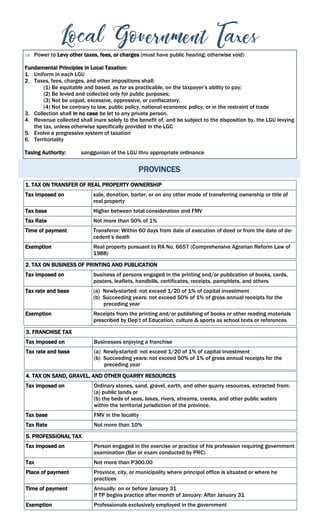 PROVINCES
 Power to Levy other taxes, fees, or charges (must have public hearing; otherwise void)
Fundamental Principles in Local Taxation:
1. Uniform in each LGU
2. Taxes, fees, charges, and other impositions shall:
(1) Be equitable and based, as far as practicable, on the taxpayer’s ability to pay;
(2) Be levied and collected only for public purposes;
(3) Not be unjust, excessive, oppressive, or confiscatory;
(4) Not be contrary to law, public policy, national economic policy, or in the restraint of trade
3. Collection shall in no case be let to any private person.
4. Revenue collected shall inure solely to the benefit of, and be subject to the disposition by, the LGU levying
the tax, unless otherwise specifically provided in the LGC
5. Evolve a progressive system of taxation
6. Territoriality
Taxing Authority: sanggunian of the LGU thru appropriate ordinance
1. TAX ON TRANSFER OF REAL PROPERTY OWNERSHIP
Tax imposed on sale, donation, barter, or on any other mode of transferring ownership or title of
real property
Tax base Higher between total consideration and FMV
Tax Rate Not more than 50% of 1%
Time of payment Transferor: Within 60 days from date of execution of deed or from the date of de-
cedent’s death
Exemption Real property pursuant to RA No, 6657 (Comprehensive Agrarian Reform Law of
1988)
2. TAX ON BUSINESS OF PRINTING AND PUBLICATION
Tax imposed on business of persons engaged in the printing and/or publication of books, cards,
posters, leaflets, handbills, certificates, receipts, pamphlets, and others
Tax rate and base (a) Newly-started: not exceed 1/20 of 1% of capital investment
(b) Succeeding years: not exceed 50% of 1% of gross annual receipts for the
preceding year
Exemption Receipts from the printing and/or publishing of books or other reading materials
prescribed by Dep’t of Education, culture & sports as school texts or references
3. FRANCHISE TAX
Tax imposed on Businesses enjoying a franchise
Tax rate and base (a) Newly-started: not exceed 1/20 of 1% of capital investment
(b) Succeeding years: not exceed 50% of 1% of gross annual receipts for the
preceding year
4. TAX ON SAND, GRAVEL, AND OTHER QUARRY RESOURCES
Tax imposed on Ordinary stones, sand, gravel, earth, and other quarry resources, extracted from:
(a) public lands or
(b) the beds of seas, lakes, rivers, streams, creeks, and other public waters
within the territorial jurisdiction of the province.
Tax base FMV in the locality
Tax Rate Not more than 10%
5. PROFESSIONAL TAX
Tax imposed on Person engaged in the exercise or practice of his profession requiring government
examination (Bar or exam conducted by PRC)
Tax Not more than P300.00
Place of payment Province, city, or municipality where principal office is situated or where he
practices
Time of payment Annually: on or before January 31
If TP begins practice after month of January: After January 31
Exemption Professionals exclusively employed in the government
 