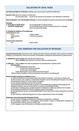 COLLECTION OF LOCAL TAXES
Tax Period and Manner of Payment: calendar year; may be paid in quarterly installments
Accrual of Tax: accrue on January 1 of each year
For new taxes/fees: accrue on the 1st day of the quarter ff. the effectivity of ordinance
Time of Payment: within first 20 days of January or of each subsequent quarters (can extend up to 6 months)
Penalties:
1. Surcharge on Unpaid Taxes: not exceeding 25% of unpaid amount
Interest on Unpaid taxes: not exceeding 2% per month of unpaid amount inc. surcharge
Limit: not exceed 36 months
2. Penalties for Violation of Tax Ordinances:
SANGGUNIAN OF LGU
Fines 1,000 to 5,000
Imprisonment 1 month to 6 months
Both
SANGGUNIANG BARANGAY
Fine 100 to 1,000
CIVIL REMEDIES FOR COLLECTION OF REVENUES
Local Government's Lien: Local taxes, fees, charges and other revenues constitute a lien, superior to all liens,
charges or encumbrances in favor of any person, enforceable by appropriate administrative or judicial action
1. Assessment: within 5 years from the date they become due
Within 10 years from discovery of fraud or intent to evade payment
2. Collection: within 5 years from date of assessment by administrative or judicial action
Civil Remedies:
(1) By administrative action thru:
(a) Distraint of personal property
(b) Levy upon real property
(2) By judicial action: case is filed by the local treasurer
*Either of these remedies or all may be pursued concurrently or simultaneously
Personal Property Exempt from Distraint or Levy
(a) Tools and implements necessarily used by the delinquent taxpayer in his trade or employment
(b) One (1) horse, cow, carabao, or other beast of burden, such as the delinquent taxpayer may select,
and necessarily used by him in his ordinary occupation
(c) His necessary clothing, and that of all his family
(d) Household furniture and utensils necessary for housekeeping and used for that purpose by the
delinquent taxpayer, such as he may select, of a value not exceeding P10,000
(e) Provisions, including crops, actually provided for individual or family use sufficient for 4 months
(f) The professional libraries of doctors, engineers, lawyers and judges
(g) One fishing boat and net, not exceeding P10,000, by the lawful use of which a fisherman earns his
livelihood
(h) Any material or article forming part of a house or improvement of any real property
Suspension of the Running of the Prescriptive Period:
(1) The treasurer is legally prevented from making the assessment or collection;
(2) The taxpayer requests for a reinvestigation and executes a waiver in writing before expiration of
the period within which to assess or collect; and
(3) The taxpayer is out of the country or otherwise cannot be located.
 