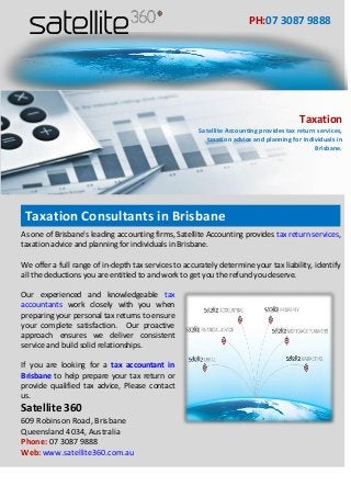 As one of Brisbane's leading accounting firms, Satellite Accounting provides tax return services, taxation advice and planning for individuals in Brisbane. We offer a full range of in-depth tax services to accurately determine your tax liability, identify all the deductions you are entitled to and work to get you the refund you deserve. 
Our experienced and knowledgeable tax accountants work closely with you when preparing your personal tax returns to ensure your complete satisfaction. Our proactive approach ensures we deliver consistent service and build solid relationships. 
If you are looking for a tax accountant in Brisbane to help prepare your tax return or provide qualified tax advice, Please contact us. 
Satellite 360 
609 Robinson Road, Brisbane 
Queensland 4034, Australia 
Phone: 07 3087 9888 
Web: www.satellite360.com.au 
PH:07 3087 9888 
Taxation 
Satellite Accounting provides tax return services, taxation advice and planning for individuals in Brisbane. 
Taxation Consultants in Brisbane 