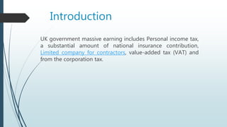 Introduction
UK government massive earning includes Personal income tax,
a substantial amount of national insurance contribution,
Limited company for contractors, value-added tax (VAT) and
from the corporation tax.
 