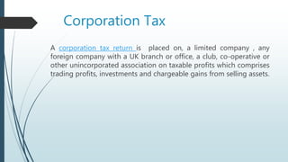 Corporation Tax
A corporation tax return is placed on, a limited company , any
foreign company with a UK branch or office, a club, co-operative or
other unincorporated association on taxable profits which comprises
trading profits, investments and chargeable gains from selling assets.
 