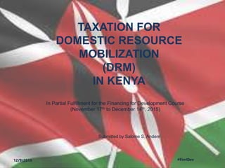 TAXATION FOR
DOMESTIC RESOURCE
MOBILIZATION
(DRM)
IN KENYA
In Partial Fulfillment for the Financing for Development Course
(November 17th to December 14th, 2015)
12/9/2015 #Fin4Dev
Submitted by Salome S. Andere
 