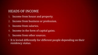HEADS OF INCOME
1. Income from house and property.
2. Income from business or profession.
3. Income from salaries.
4. Income in the form of capital gains.
5. Income from other sources.
• It is levied differently for different people depending on their
residency status.
 