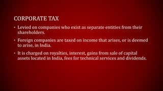 CORPORATE TAX
• Levied on companies who exist as separate entities from their
shareholders.
• Foreign companies are taxed on income that arises, or is deemed
to arise, in India.
• It is charged on royalties, interest, gains from sale of capital
assets located in India, fees for technical services and dividends.
 