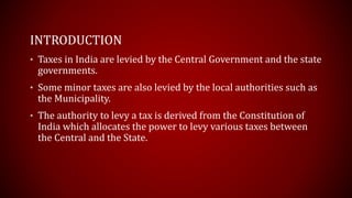 INTRODUCTION
• Taxes in India are levied by the Central Government and the state
governments.
• Some minor taxes are also levied by the local authorities such as
the Municipality.
• The authority to levy a tax is derived from the Constitution of
India which allocates the power to levy various taxes between
the Central and the State.
 