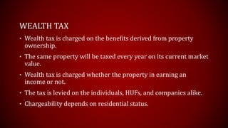 WEALTH TAX
• Wealth tax is charged on the benefits derived from property
ownership.
• The same property will be taxed every year on its current market
value.
• Wealth tax is charged whether the property in earning an
income or not.
• The tax is levied on the individuals, HUFs, and companies alike.
• Chargeability depends on residential status.
 