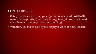 CONTINUE……..
• Categorized as short-term gains (gains on assets sold within 36
months of acquisition) and long-term gains (gains on assets sold
after 36 months of acquisition and holding).
• Voluntary tax that is paid by the taxpayer when the asset it sold.
 