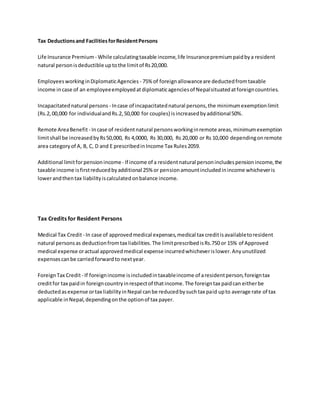 Tax Deductionsand FacilitiesforResidentPersons
Life Insurance Premium - While calculatingtaxable income,life Insurancepremiumpaidbya resident
natural personisdeductible uptothe limitof Rs20,000.
EmployeesworkinginDiplomaticAgencies - 75% of foreignallowanceare deductedfromtaxable
income incase of an employeeemployedatdiplomaticagenciesof Nepalsituatedatforeigncountries.
Incapacitatednatural persons - Incase of incapacitatednatural persons,the minimumexemptionlimit
(Rs.2,00,000 for individualandRs.2,50,000 for couples) isincreasedbyadditional50%.
Remote AreaBenefit - Incase of residentnatural personsworkinginremote areas,minimumexemption
limitshall be increasedbyRs50,000, Rs 4,0000, Rs 30,000, Rs 20,000 or Rs 10,000 dependingonremote
area categoryof A, B, C, D and E prescribedinIncome Tax Rules2059.
Additional limitforpensionincome- If income of a residentnatural personincludespensionincome,the
taxable income isfirstreducedbyadditional 25% or pensionamountincludedinincome whicheveris
lowerandthentax liabilityiscalculatedonbalance income.
Tax Credits for Resident Persons
Medical Tax Credit- In case of approvedmedical expenses,medical tax creditisavailabletoresident
natural personsas deductionfromtax liabilities.The limitprescribedisRs.750 or 15% of Approved
medical expense oractual approvedmedical expense incurredwhicheverislower.Anyunutilized
expensescanbe carriedforwardto nextyear.
ForeignTax Credit- If foreignincome isincludedintaxableincome of aresidentperson,foreigntax
creditfor tax paidin foreigncountryinrespectof thatincome.The foreigntax paidcan eitherbe
deductedasexpense ortax liabilityinNepal canbe reducedbysuchtax paid upto average rate of tax
applicable inNepal,dependingonthe optionof tax payer.
 
