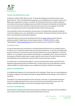  
Tel +31 (0) 6 43757868
E info@mffa.nl
www.mffa.nl
MFFA – Tax Advice
KvK 56783353
 
Taxation in the Netherlands for expats 
As Benjamin Franklin (1706‐1790) once said: "'In this world nothing can be said to be certain, except 
death and taxes”. Also in the Netherlands paying taxes is an unavoidable duty. The taxation system in the 
Netherlands, especially for an expat, is not simple. The Dutch government aims to create an attractive 
environment and welcomes knowledge workers and talent from abroad. Internationally, the Netherlands 
is on a list of most attractive countries to do business with and to work as an employee. On the other 
hand, many people (even locals) are facing administrative hurdles and bureaucracy.   
If you would like to know more specifically, how taxes work in the Netherlands, especially considering 
income from foreign sources, you should talk to a tax consultant. The below mentioned overview refers to 
taxes in the Netherlands usually paid by individuals 
Useful information can be found on the Ministry of Finance site (www.minfin.nl) where they have  
published a guide (in English) about the Dutch taxation system. The Dutch tax office is called  
“Belastingdienst” (www.belastingdienst.nl) and their website has some information in English. 
Tax residency status   
In order to know where you must pay taxes, it should be determined where your tax residency status is. 
To find this out, it is important to know where you have demonstrable ties.  In case this is the Netherlands 
because you live here, you work here and your family is based here, you will be regarded as a “Dutch tax 
resident”. As a consequence, Dutch taxation will take place on a worldwide income, unless a tax treaty for 
the avoidance of double taxation leaves a taxation right (for certain items of income) to other countries. 
The Netherlands have concluded over more than 100 tax treaties with other countries.  
You will be seen as a “Non‐Dutch tax resident” in case you live abroad but receive income that is from 
employment physically exercised in the Netherlands. In order to gain access to the deductions and levy 
rebates available for resident taxpayers, you can apply to be treated as resident for tax purposes.        
Wage tax in the Netherlands 
 
In the Netherlands wage tax is the most important tax for employees. Those, who are in paid employment 
are subject to wage tax. The employer that pays the wages withholds the tax and pays it to the Dutch Tax 
authorities.   
The wage tax is an advance tax payment for the income tax. In this way, it is prevented that taxpayers 
have to pay a single large payment for income tax and social security contributions once a year. The 
employer withholds the wage tax at the time the employee receives his/her salary 
Income tax in the Netherlands 
Persons who are receiving income have to pay income tax. Individuals may receive income from different 
sources. Dutch income tax takes into account the origin of the income and 
 