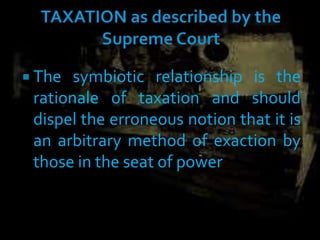  The symbiotic relationship is the
rationale of taxation and should
dispel the erroneous notion that it is
an arbitrary method of exaction by
those in the seat of power
 