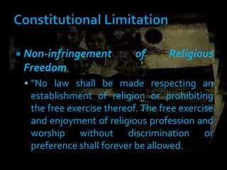  Non-infringement of Religious
Freedom
 "No law shall be made respecting an
establishment of religion or prohibiting
the free exercise thereof. The free exercise
and enjoyment of religious profession and
worship without discrimination or
preference shall forever be allowed.
 