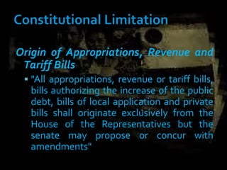 Origin of Appropriations, Revenue and
Tariff Bills
 "All appropriations, revenue or tariff bills,
bills authorizing the increase of the public
debt, bills of local application and private
bills shall originate exclusively from the
House of the Representatives but the
senate may propose or concur with
amendments"
 