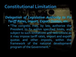 Delegation of Legislative Authority to Fix
Tariff Rates, Import, Export Quotas, etc.
 "The congress may, by law, authorize the
President to fix within specified limits, and
subject to such limitations and restrictions as
it may impose tariff rates, import and export
quotas and other imposts, within the
framework of the national development
program of the Government."
 