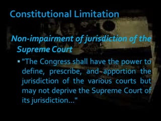 Non-impairment of jurisdiction of the
Supreme Court
 "The Congress shall have the power to
define, prescribe, and apportion the
jurisdiction of the various courts but
may not deprive the Supreme Court of
its jurisdiction..."
 