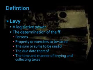  Levy
 A legislative power
 The determination of the ff:
▪ Persons
▪ Property or exercises to be taxed
▪ The sum or sums to be raised
▪ The due date thereof
▪ The time and manner of levying and
collecting taxes
 