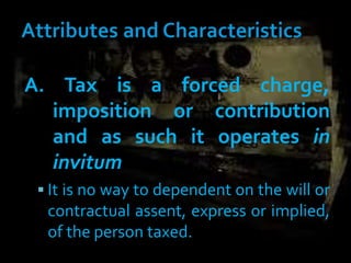 A. Tax is a forced charge,
imposition or contribution
and as such it operates in
invitum
 It is no way to dependent on the will or
contractual assent, express or implied,
of the person taxed.
 