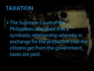 The Supreme Court of the
Philippines described it as a
symbiotic relationship whereby in
exchange for the protection that the
citizens get from the government,
taxes are paid.
 