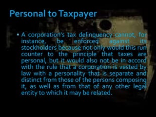 A corporation's tax delinquency cannot, for
instance, be enforced against its
stockholders because not only would this run
counter to the principle that taxes are
personal, but it would also not be in accord
with the rule that a corporation is vested by
law with a personality that is separate and
distinct from those of the persons composing
it, as well as from that of any other legal
entity to which it may be related.
 