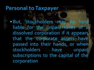But, stockholders may be held
liable for the unpaid taxes of a
dissolved corporation if it appears
that the corporate assets have
passed into their hands, or when
stockholders have unpaid
subscriptions to the capital of the
corporation
 
