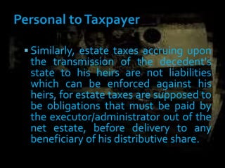  Similarly, estate taxes accruing upon
the transmission of the decedent's
state to his heirs are not liabilities
which can be enforced against his
heirs, for estate taxes are supposed to
be obligations that must be paid by
the executor/administrator out of the
net estate, before delivery to any
beneficiary of his distributive share.
 