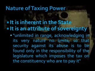 It is inherent in the State
 It is an attribute of sovereignty
 "unlimited in range, acknowledging in
its very nature no limits, so that
security against its abuse is to be
found only in the responsibility of the
legislature which imposes the tax on
the constituency who are to pay it"
 