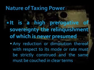  It is a high prerogative of
sovereignty the relinquishment
of which is never presumed
 Any reduction or diminution thereof
with respect to its mode or rate must
be strictly construed and the same
must be couched in clear terms
 
