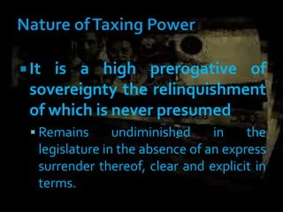 It is a high prerogative of
sovereignty the relinquishment
of which is never presumed
 Remains undiminished in the
legislature in the absence of an express
surrender thereof, clear and explicit in
terms.
 