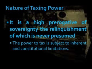  It is a high prerogative of
sovereignty the relinquishment
of which is never presumed
 The power to tax is subject to inherent
and constitutional limitations.
 