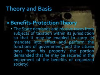  Benefits-ProtectionTheory
 The State demands and receive taxes from
subjects of taxation within its jurisdiction
so that it may be enabled to carry its
mandate into effect and perform the
functions of government, and the citizen
pays from his property the portion
demanded that he may be secured in the
enjoyment of the benefits of organized
society)
 