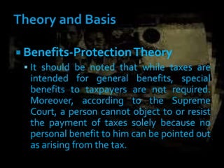  Benefits-ProtectionTheory
 It should be noted that while taxes are
intended for general benefits, special
benefits to taxpayers are not required.
Moreover, according to the Supreme
Court, a person cannot object to or resist
the payment of taxes solely because no
personal benefit to him can be pointed out
as arising from the tax.
 