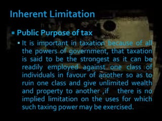  Public Purpose of tax
 It is important in taxation because of all
the powers of government, that taxation
is said to be the strongest as it can be
readily employed against one class of
individuals in favour of another so as to
ruin one class and give unlimited wealth
and property to another ,if there is no
implied limitation on the uses for which
such taxing power may be exercised.
 